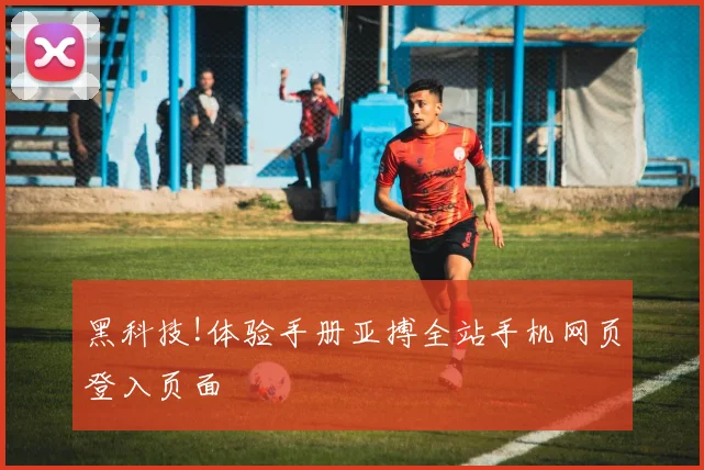 黑科技!体验手册亚搏全站手机网页登入页面