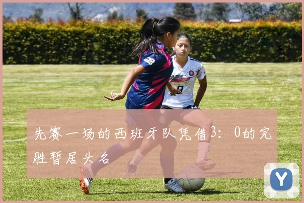 先赛一场的西班牙队凭借3：0的完胜暂居头名