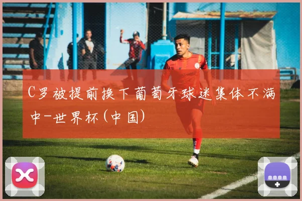 C罗被提前换下葡萄牙球迷集体不满中-世界杯(中国)