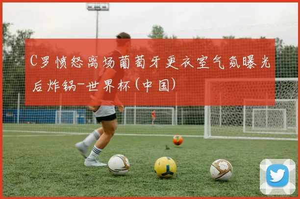 C罗愤怒离场葡萄牙更衣室气氛曝光后炸锅-世界杯(中国)