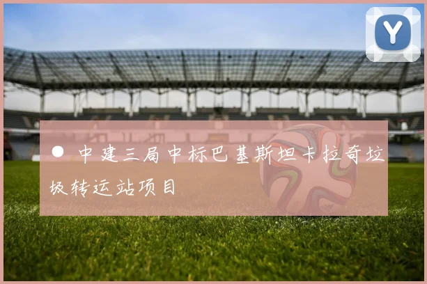 ● 中建三局中标巴基斯坦卡拉奇垃圾转运站项目