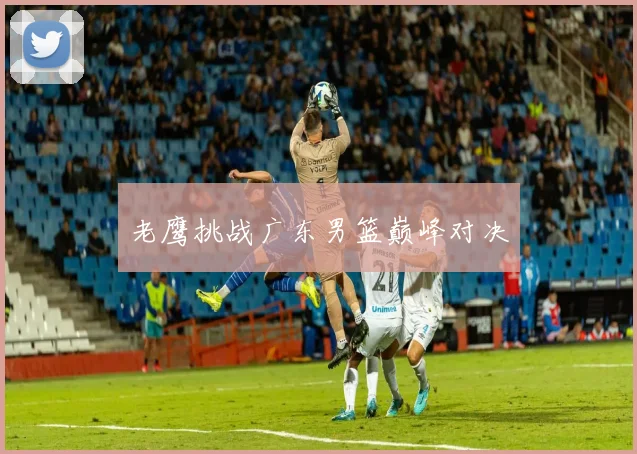 老鹰挑战广东男篮巅峰对决