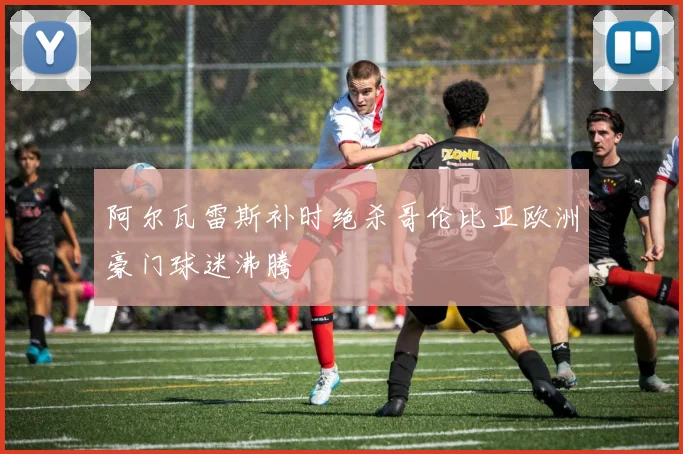 阿尔瓦雷斯补时绝杀哥伦比亚欧洲豪门球迷沸腾