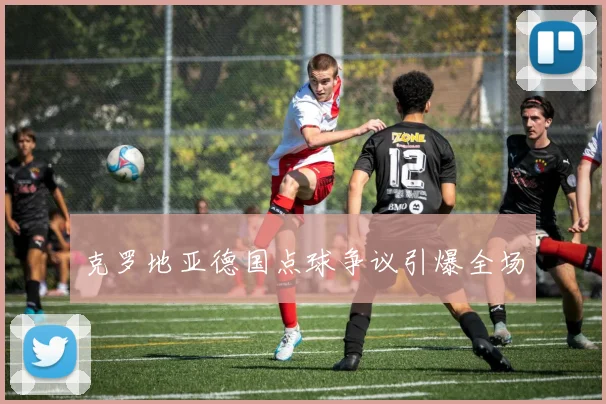 克罗地亚德国点球争议引爆全场