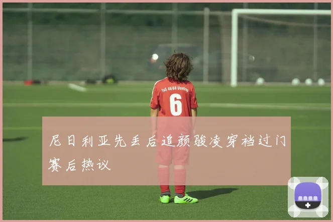 尼日利亚先丢后追颜骏凌穿裆过门赛后热议