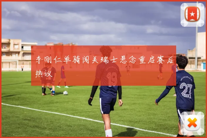 李刚仁单骑闯关瑞士悬念重启赛后热议