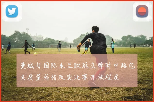 曼城与国际米兰欧冠交锋时中路包夹质量或将改变比赛开放程度