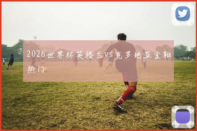 2026世界杯英格兰vs克罗地亚金靴热门
