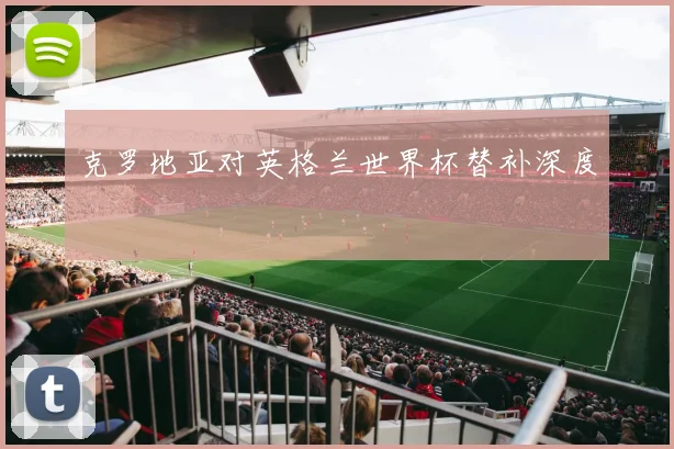 克罗地亚对英格兰世界杯替补深度