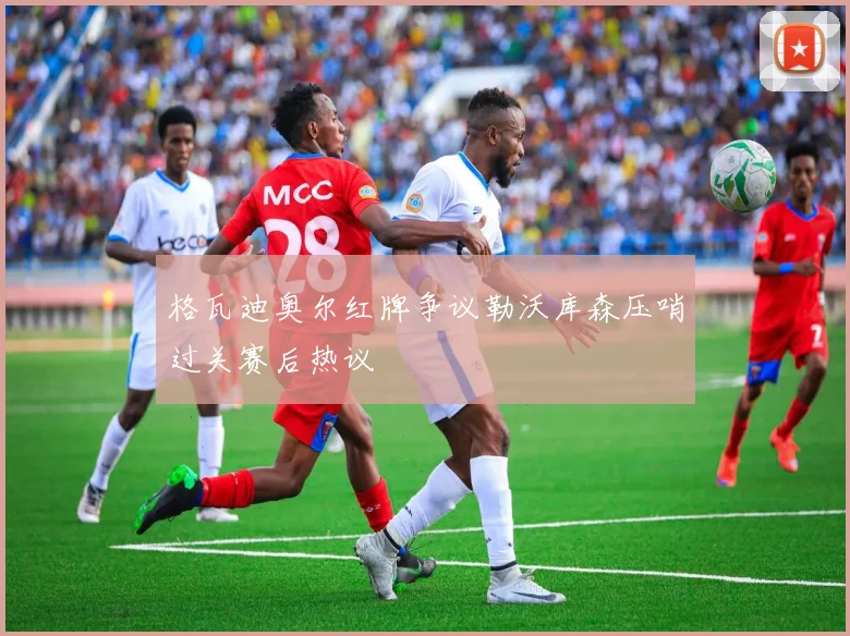 格瓦迪奥尔红牌争议勒沃库森压哨过关赛后热议