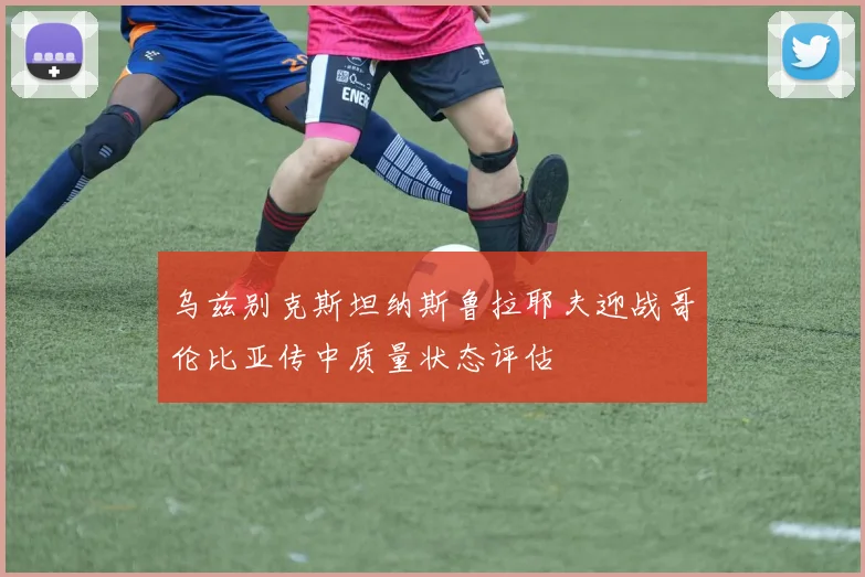乌兹别克斯坦纳斯鲁拉耶夫迎战哥伦比亚传中质量状态评估