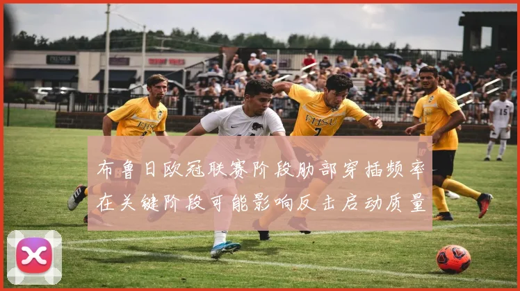 布鲁日欧冠联赛阶段肋部穿插频率在关键阶段可能影响反击启动质量