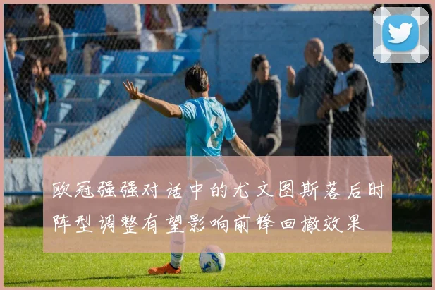 欧冠强强对话中的尤文图斯落后时阵型调整有望影响前锋回撤效果