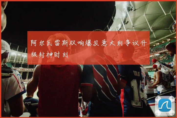 阿尔瓦雷斯双响爆发意大利争议升级封神时刻