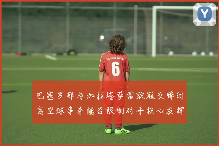巴塞罗那与加拉塔萨雷欧冠交锋时高空球争夺能否限制对手核心发挥