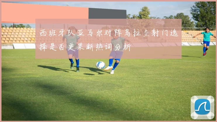 西班牙队亚马尔对阵乌拉圭射门选择是否更果断热词分析