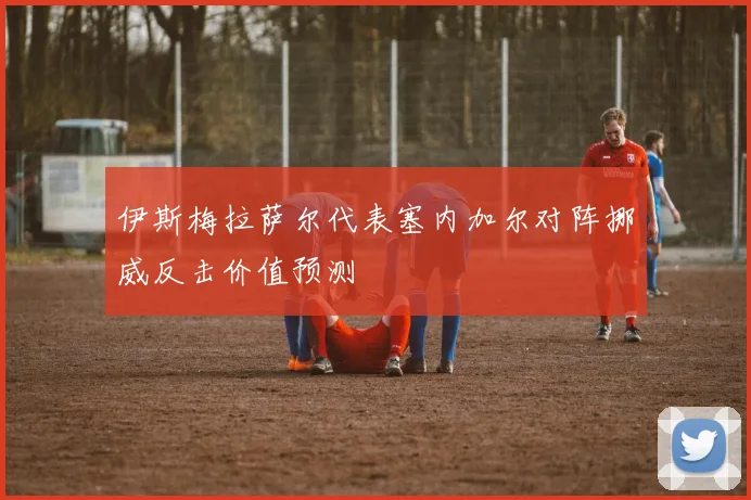 伊斯梅拉萨尔代表塞内加尔对阵挪威反击价值预测