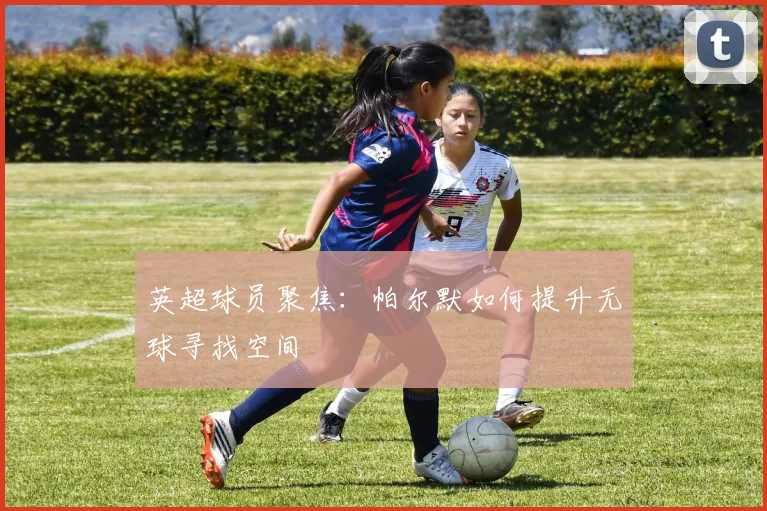 英超球员聚焦:帕尔默如何提升无球寻找空间