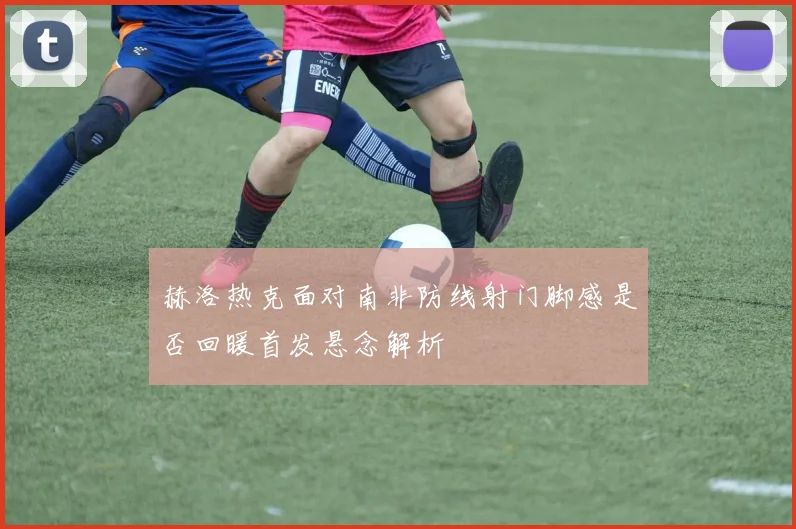 赫洛热克面对南非防线射门脚感是否回暖首发悬念解析