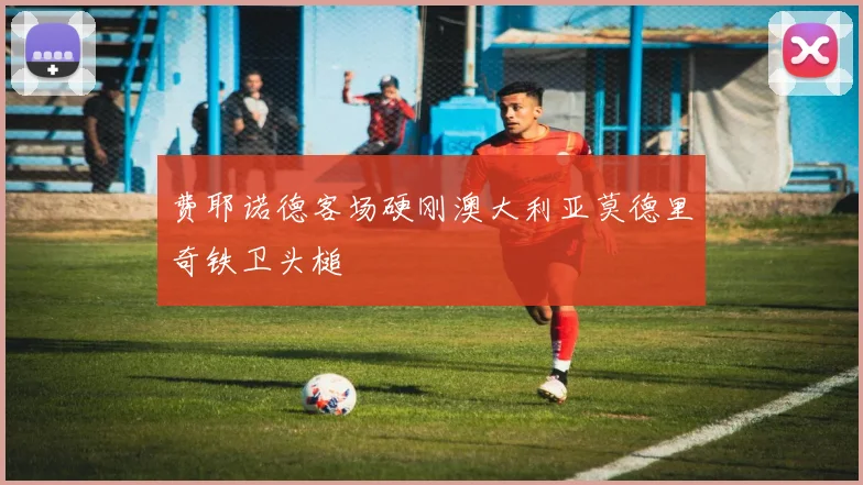 费耶诺德客场硬刚澳大利亚莫德里奇铁卫头槌