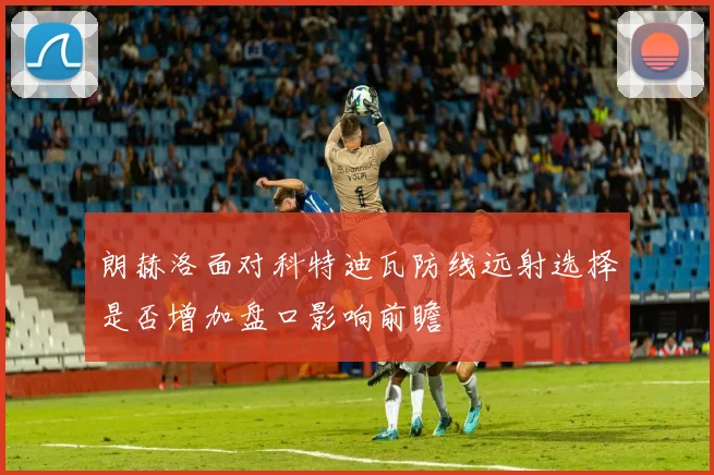 朗赫洛面对科特迪瓦防线远射选择是否增加盘口影响前瞻