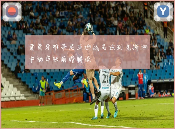 葡萄牙维蒂尼亚迎战乌兹别克斯坦中场串联前瞻解读