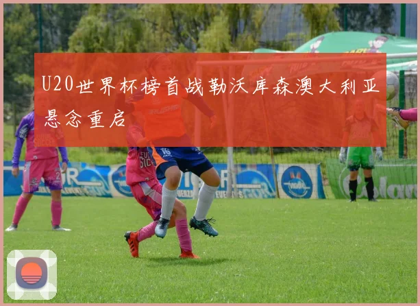 U20世界杯榜首战勒沃库森澳大利亚悬念重启