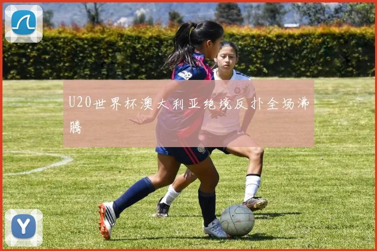 U20世界杯澳大利亚绝境反扑全场沸腾