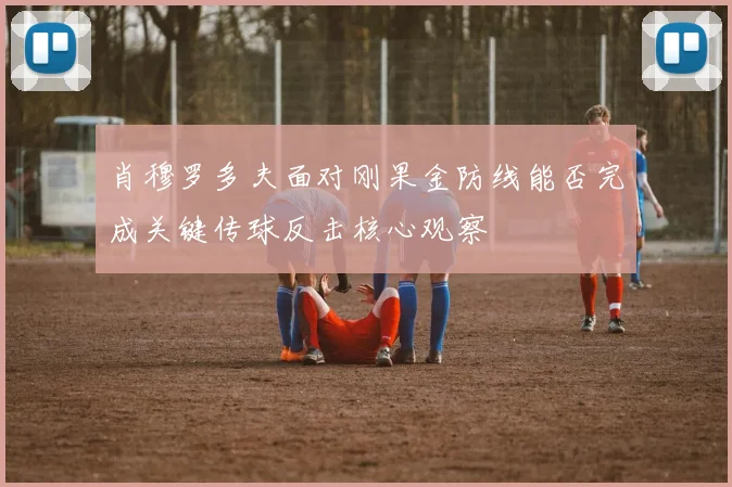 肖穆罗多夫面对刚果金防线能否完成关键传球反击核心观察