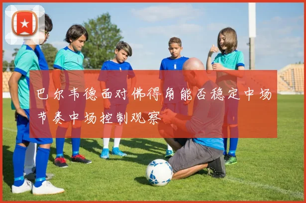 巴尔韦德面对佛得角能否稳定中场节奏中场控制观察