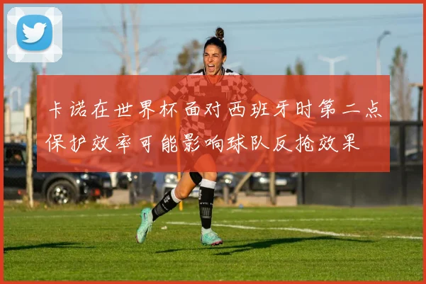 卡诺在世界杯面对西班牙时第二点保护效率可能影响球队反抢效果