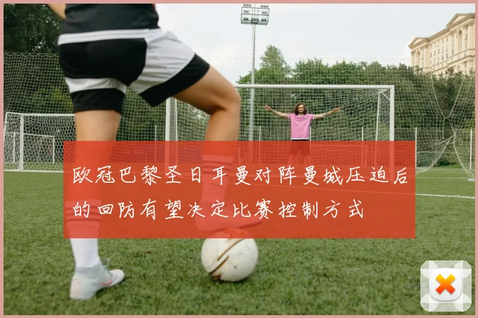 欧冠巴黎圣日耳曼对阵曼城压迫后的回防有望决定比赛控制方式
