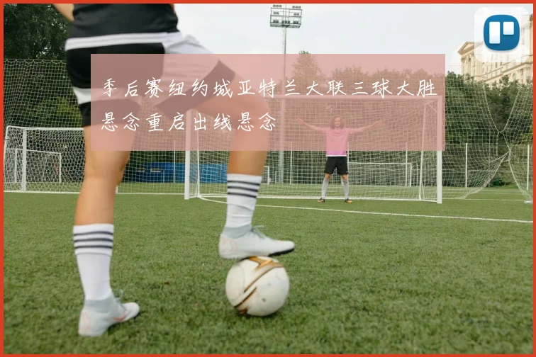 季后赛纽约城亚特兰大联三球大胜悬念重启出线悬念