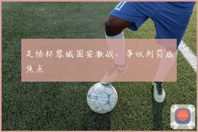 足协杯蓉城国安激战，争议判罚成焦点