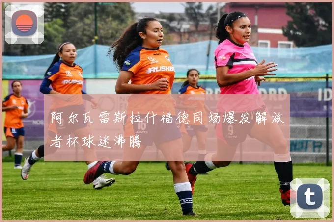 阿尔瓦雷斯拉什福德同场爆发解放者杯球迷沸腾