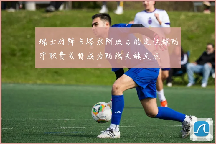 瑞士对阵卡塔尔阿坎吉的定位球防守职责或将成为防线关键支点