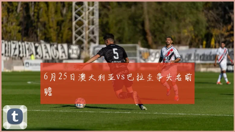 6月25日澳大利亚vs巴拉圭争头名前瞻
