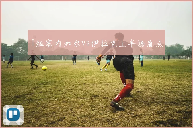 I组塞内加尔vs伊拉克上半场看点