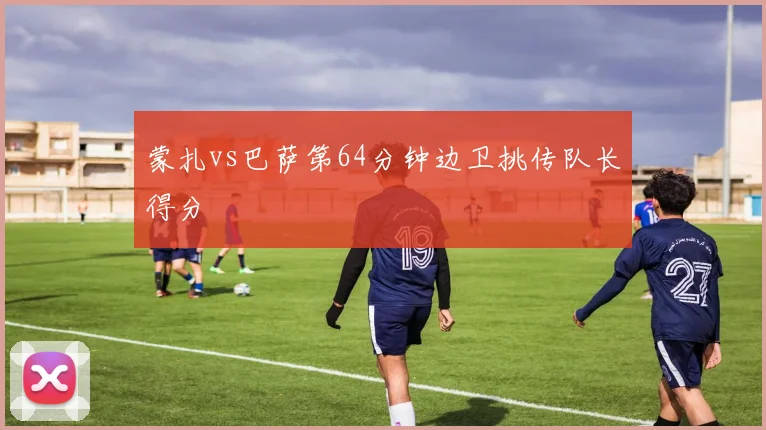 蒙扎vs巴萨第64分钟边卫挑传队长得分