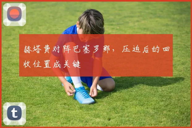 赫塔费对阵巴塞罗那,压迫后的回收位置成关键